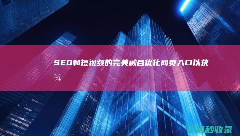 SEO 和短视频的完美融合：优化网页入口以获得最大流量 (seo12短视频)